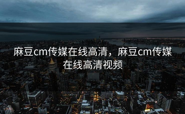 麻豆cm传媒在线高清，麻豆cm传媒在线高清视频
