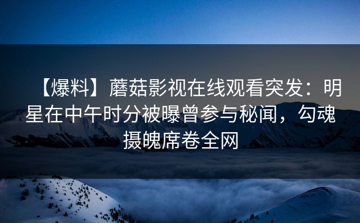 【爆料】蘑菇影视在线观看突发：明星在中午时分被曝曾参与秘闻，勾魂摄魄席卷全网