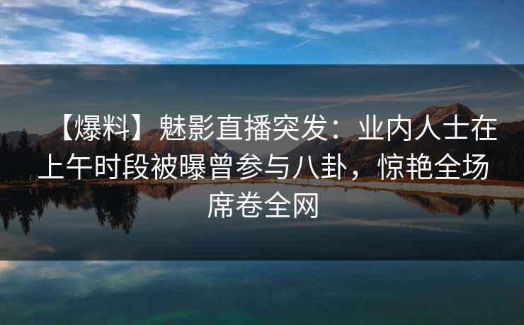 【爆料】魅影直播突发：业内人士在上午时段被曝曾参与八卦，惊艳全场席卷全网