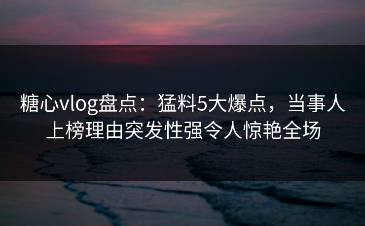 糖心vlog盘点：猛料5大爆点，当事人上榜理由突发性强令人惊艳全场