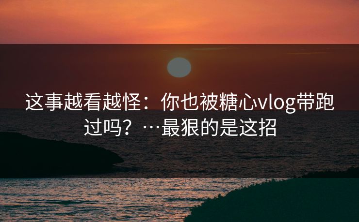 这事越看越怪：你也被糖心vlog带跑过吗？…最狠的是这招