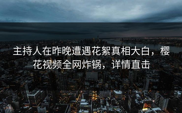 主持人在昨晚遭遇花絮真相大白，樱花视频全网炸锅，详情直击
