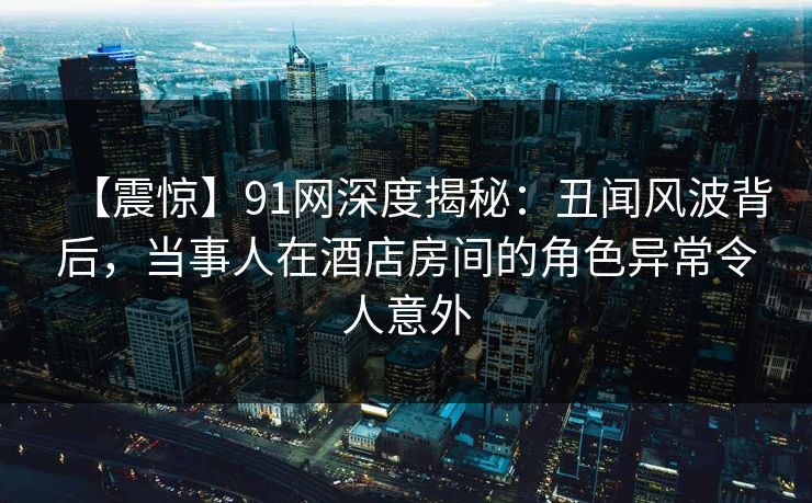 【震惊】91网深度揭秘：丑闻风波背后，当事人在酒店房间的角色异常令人意外