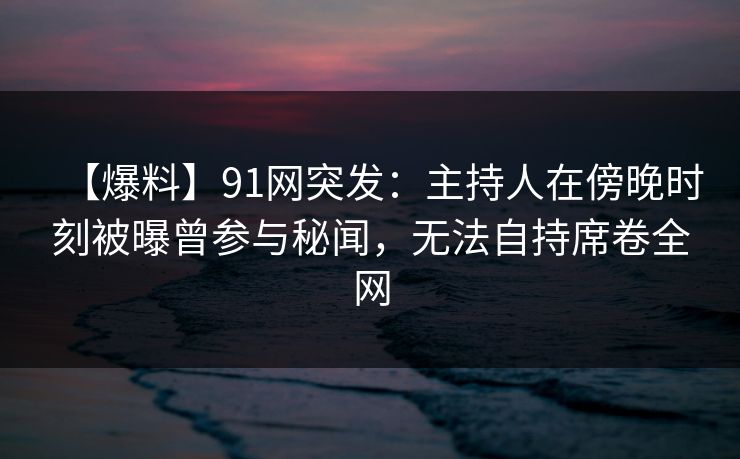 【爆料】91网突发：主持人在傍晚时刻被曝曾参与秘闻，无法自持席卷全网