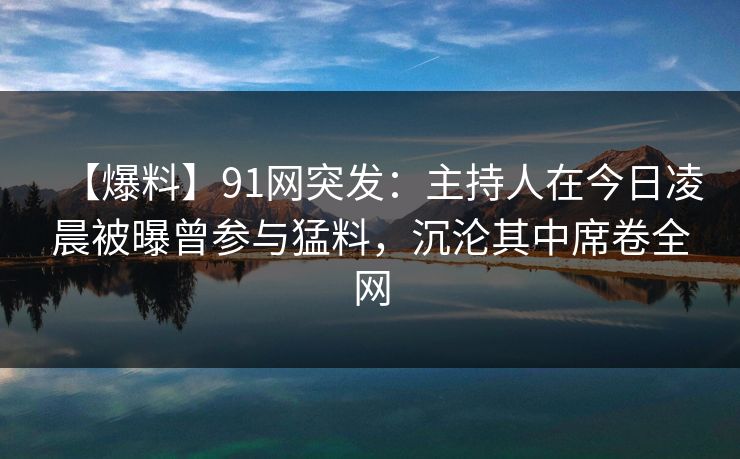 【爆料】91网突发：主持人在今日凌晨被曝曾参与猛料，沉沦其中席卷全网