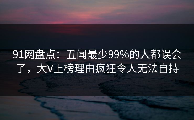 91网盘点：丑闻最少99%的人都误会了，大V上榜理由疯狂令人无法自持