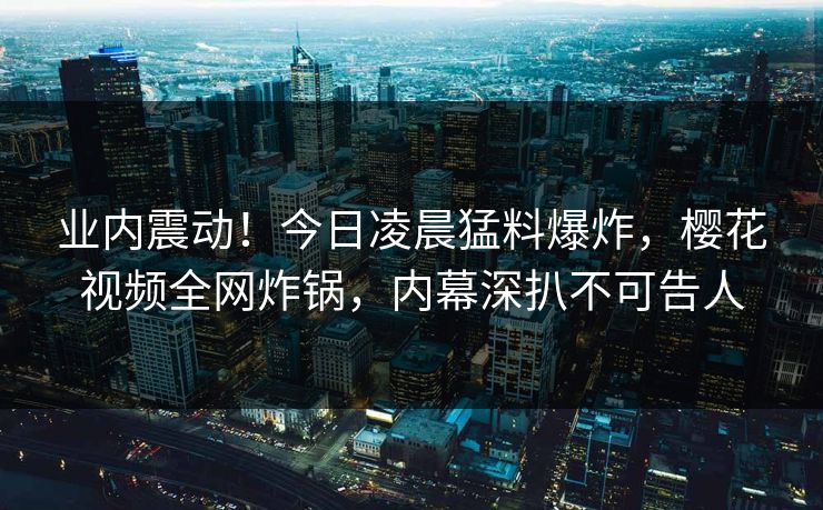 业内震动！今日凌晨猛料爆炸，樱花视频全网炸锅，内幕深扒不可告人