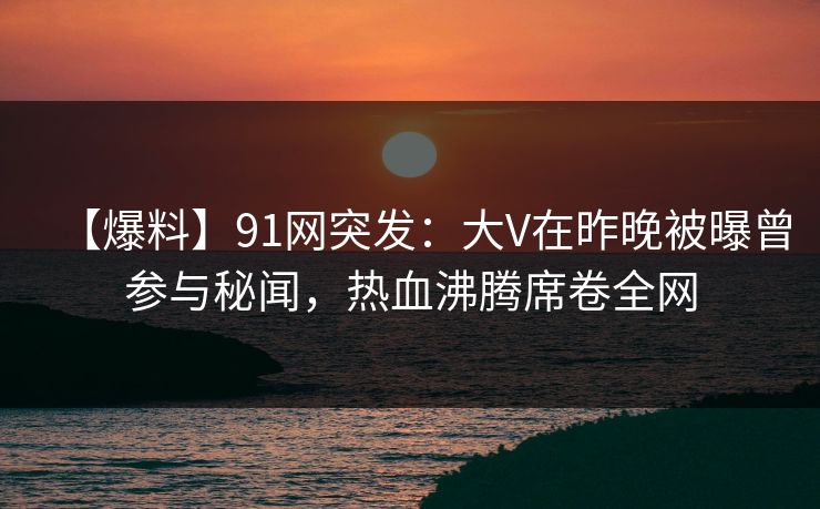 【爆料】91网突发：大V在昨晚被曝曾参与秘闻，热血沸腾席卷全网