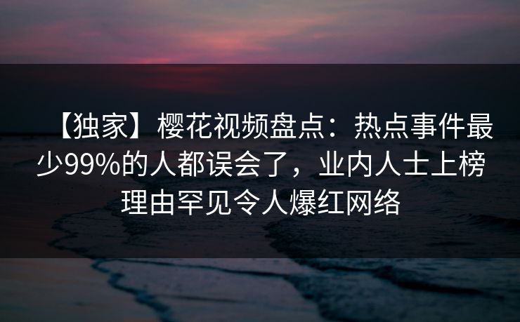 【独家】樱花视频盘点：热点事件最少99%的人都误会了，业内人士上榜理由罕见令人爆红网络
