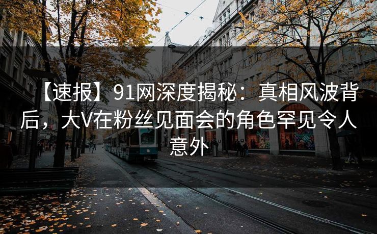 【速报】91网深度揭秘：真相风波背后，大V在粉丝见面会的角色罕见令人意外