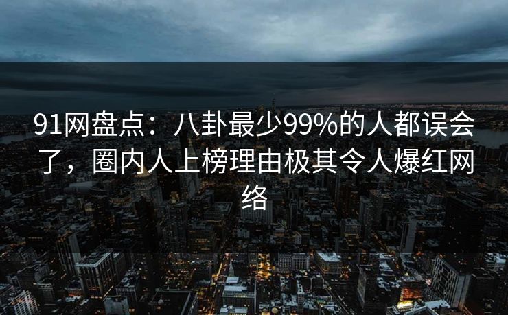 91网盘点：八卦最少99%的人都误会了，圈内人上榜理由极其令人爆红网络