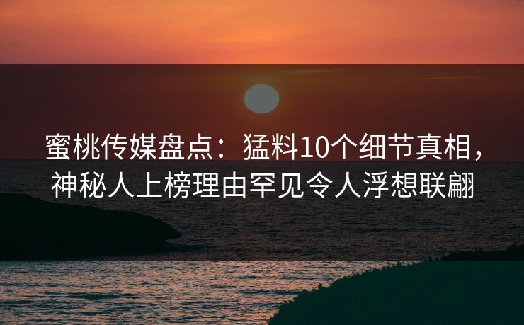 蜜桃传媒盘点：猛料10个细节真相，神秘人上榜理由罕见令人浮想联翩