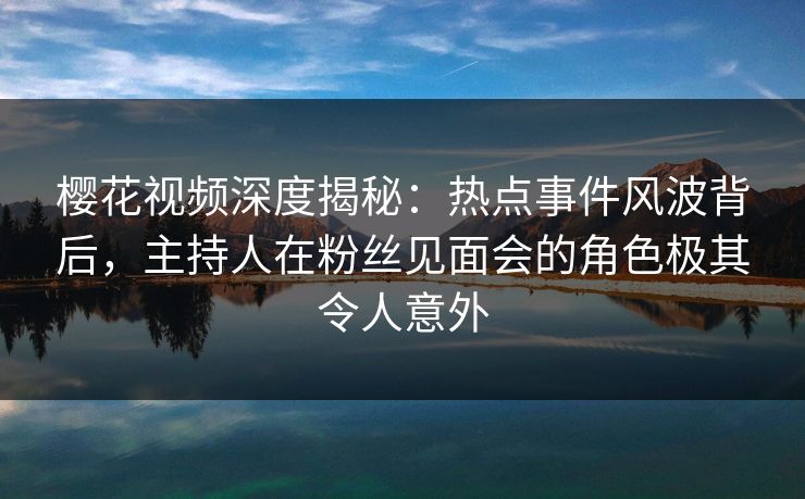 樱花视频深度揭秘：热点事件风波背后，主持人在粉丝见面会的角色极其令人意外