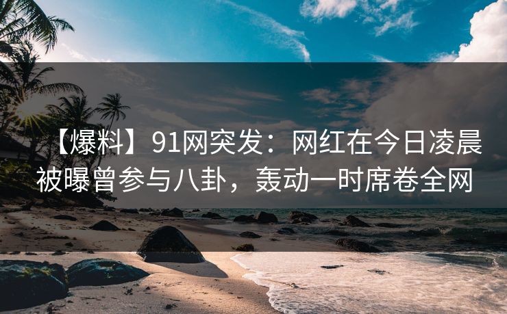 【爆料】91网突发:网红在今日凌晨被曝曾参与八卦,轰动一时席卷全网