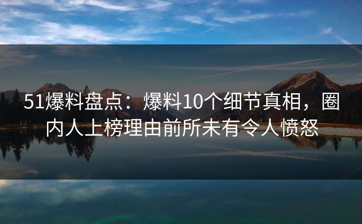 51爆料盘点：爆料10个细节真相，圈内人上榜理由前所未有令人愤怒