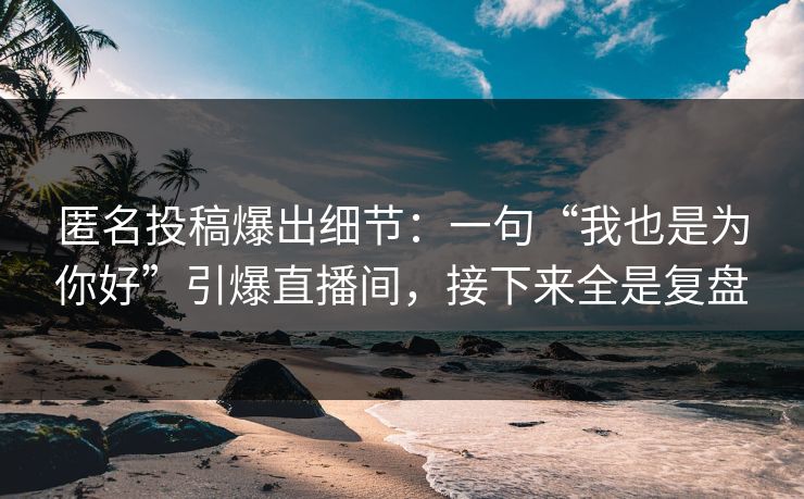 匿名投稿爆出细节：一句“我也是为你好”引爆直播间，接下来全是复盘