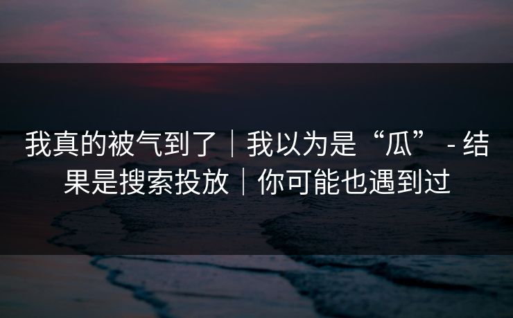 我真的被气到了｜我以为是“瓜” - 结果是搜索投放｜你可能也遇到过