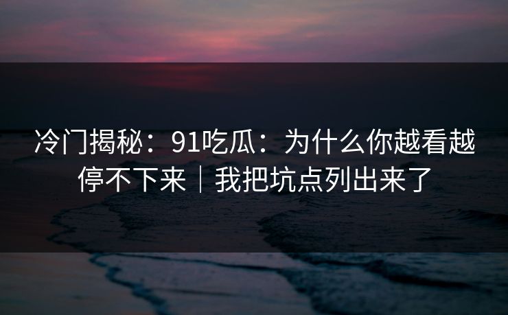 冷门揭秘：91吃瓜：为什么你越看越停不下来｜我把坑点列出来了