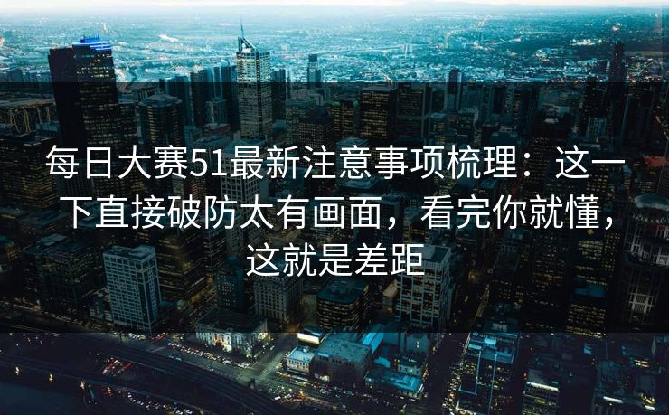 每日大赛51最新注意事项梳理：这一下直接破防太有画面，看完你就懂，这就是差距