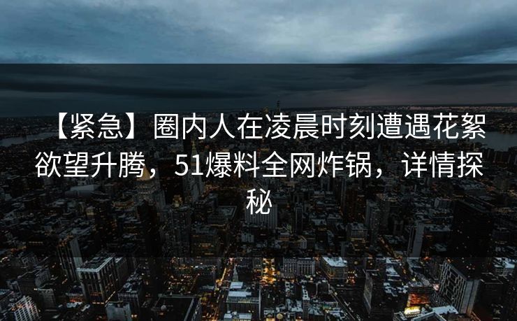 【紧急】圈内人在凌晨时刻遭遇花絮 欲望升腾,51爆料全网炸锅,详情探秘