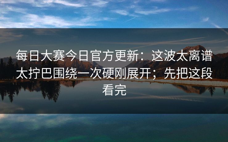每日大赛今日官方更新:这波太离谱太拧巴围绕一次硬刚展开;先把这段看完
