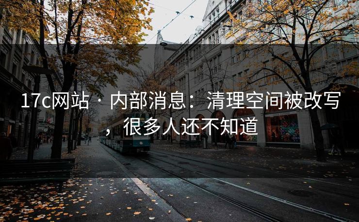 17c网站 · 内部消息：清理空间被改写，很多人还不知道