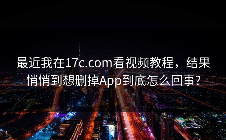 最近我在17c.com看视频教程，结果悄悄到想删掉App到底怎么回事?